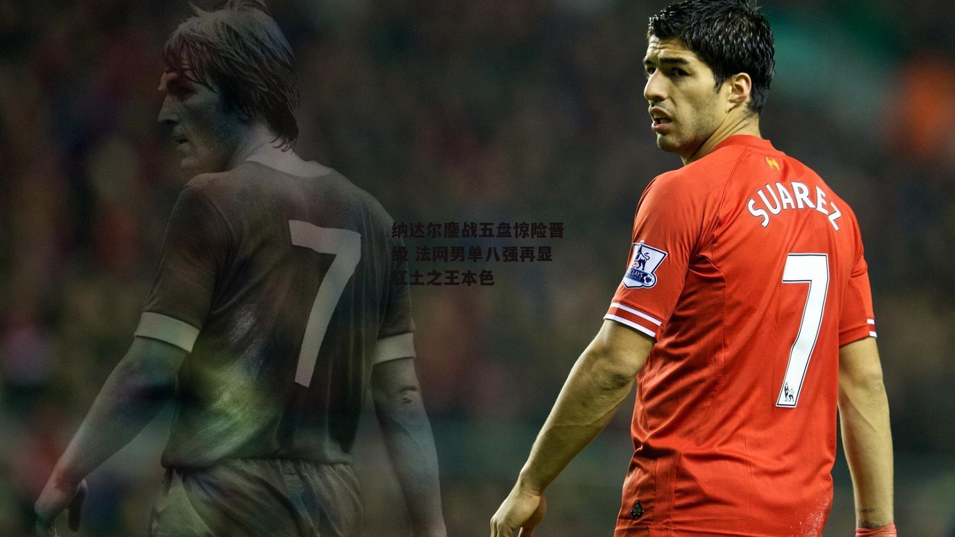 纳达尔鏖战五盘惊险晋级 法网男单八强再显红土之王本色