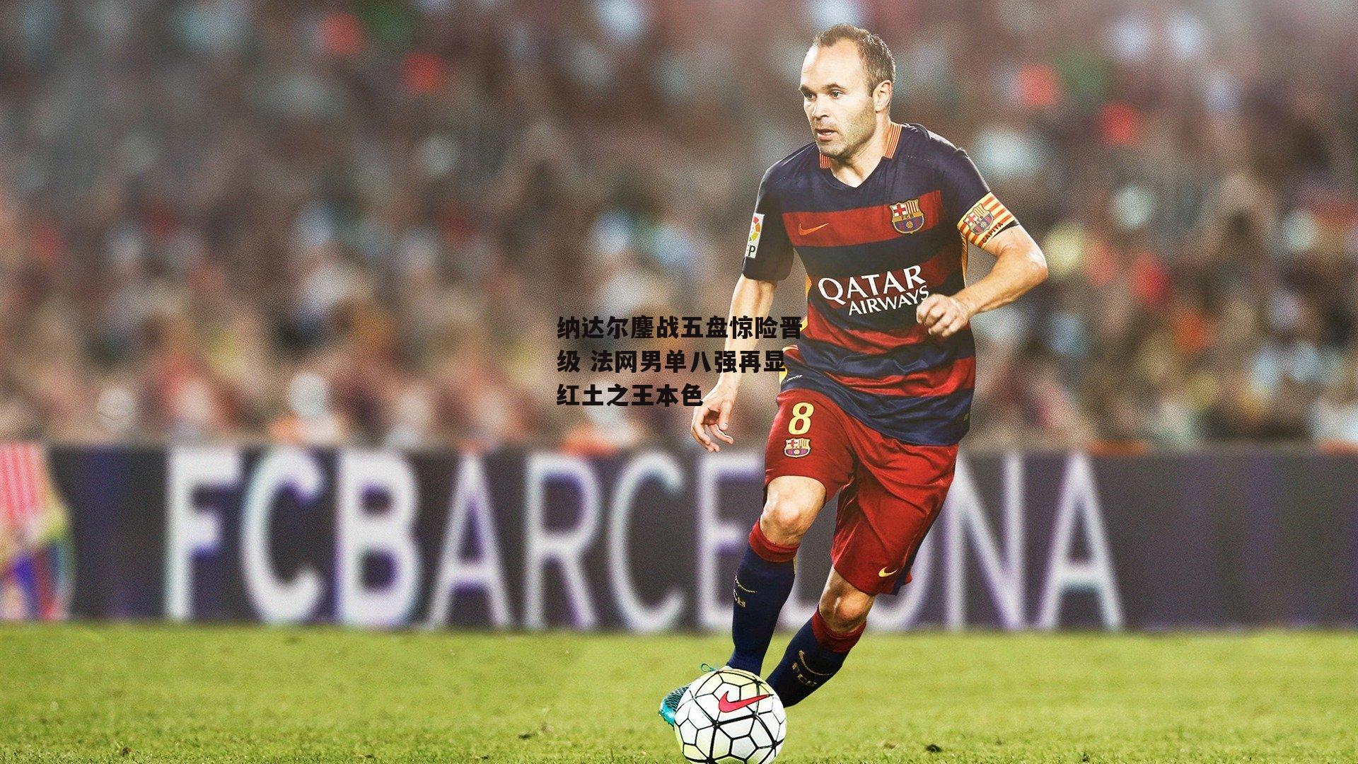 纳达尔鏖战五盘惊险晋级 法网男单八强再显红土之王本色